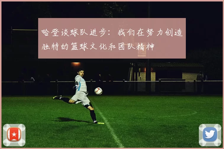 哈登谈球队进步：我们在努力创造独特的篮球文化和团队精神