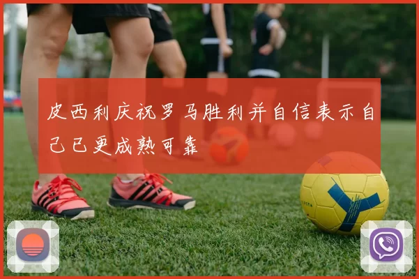 皮西利庆祝罗马胜利并自信表示自己已更成熟可靠