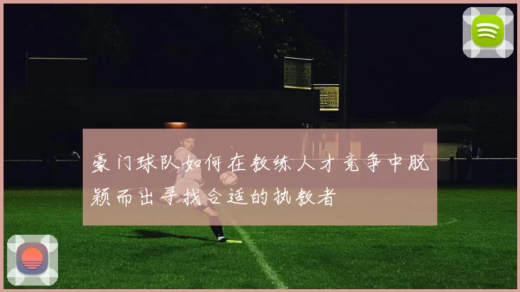 豪门球队如何在教练人才竞争中脱颖而出寻找合适的执教者