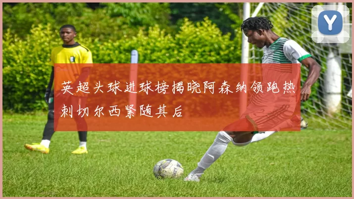 英超头球进球榜揭晓阿森纳领跑热刺切尔西紧随其后