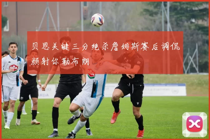 贝恩关键三分绝杀詹姆斯赛后调侃颜射你勒布朗