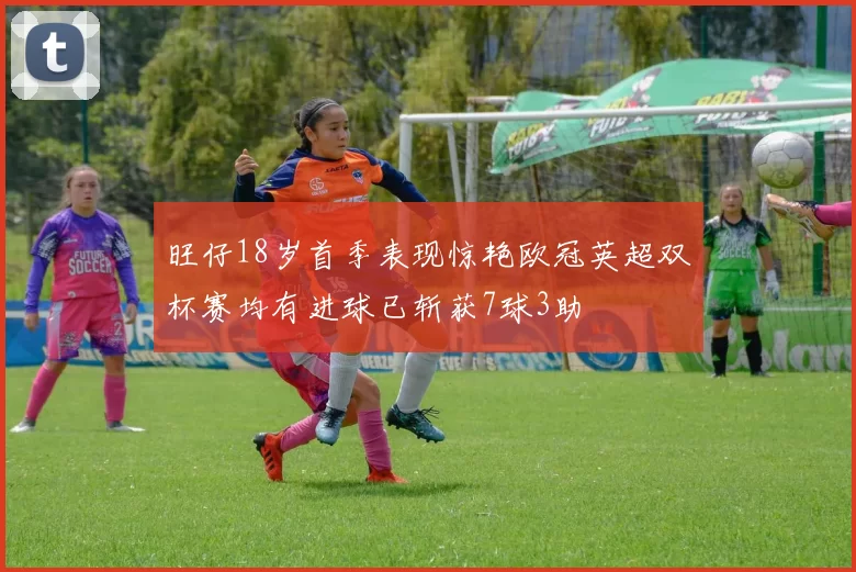旺仔18岁首季表现惊艳欧冠英超双杯赛均有进球已斩获7球3助