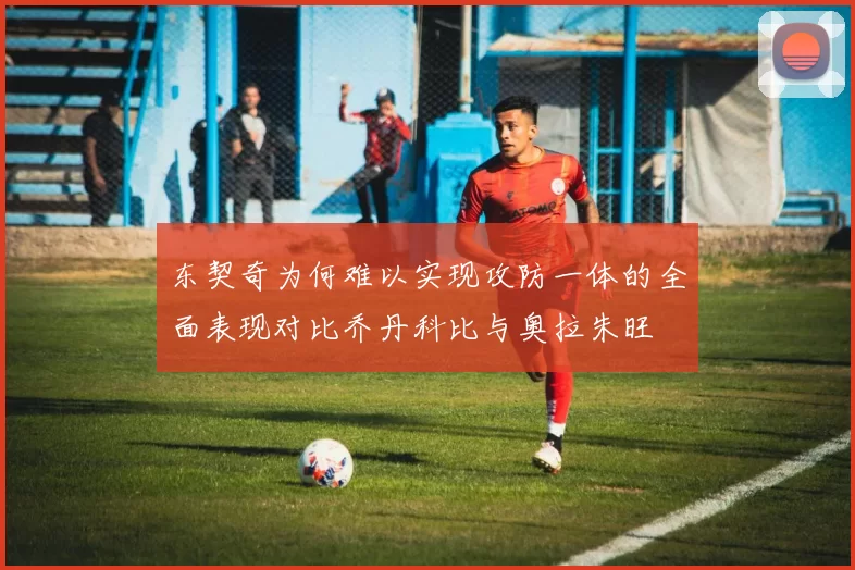 东契奇为何难以实现攻防一体的全面表现对比乔丹科比与奥拉朱旺