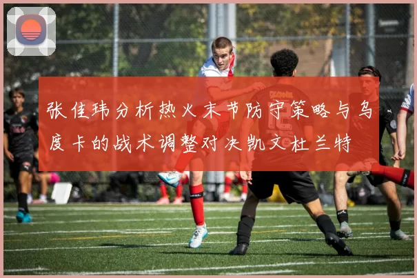张佳玮分析热火末节防守策略与乌度卡的战术调整对决凯文杜兰特