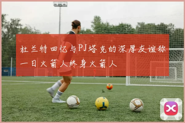 杜兰特回忆与PJ塔克的深厚友谊称一日火箭人终身火箭人