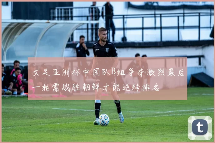 女足亚洲杯中国队B组争夺激烈最后一轮需战胜朝鲜才能逆转排名