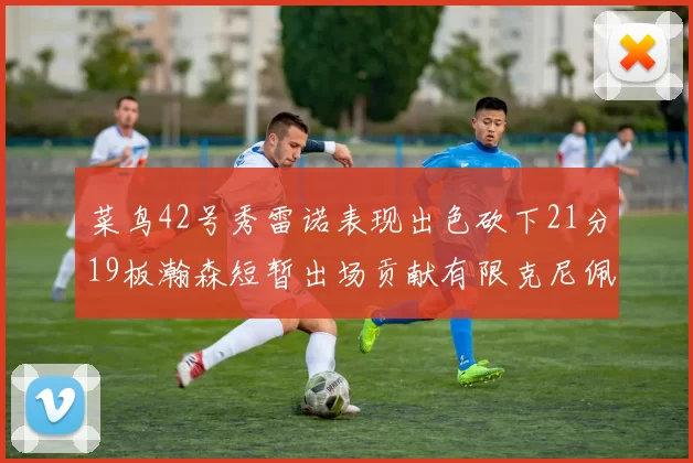 菜鸟42号秀雷诺表现出色砍下21分19板瀚森短暂出场贡献有限克尼佩尔三分球火力全开