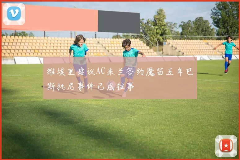 维埃里建议AC米兰签约魔笛五年巴斯托尼事件已成往事