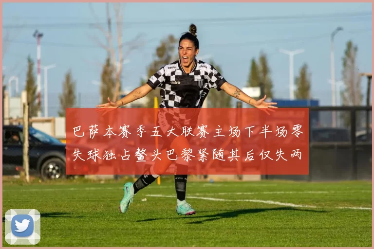 巴萨本赛季五大联赛主场下半场零失球独占鳌头巴黎紧随其后仅失两球
