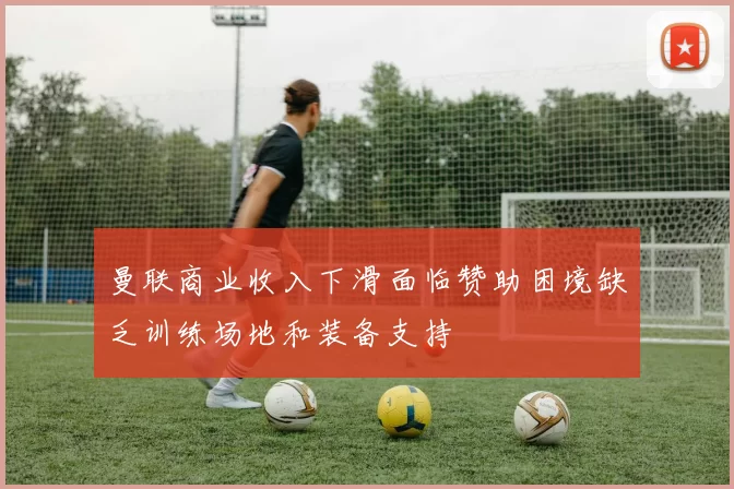 曼联商业收入下滑面临赞助困境缺乏训练场地和装备支持