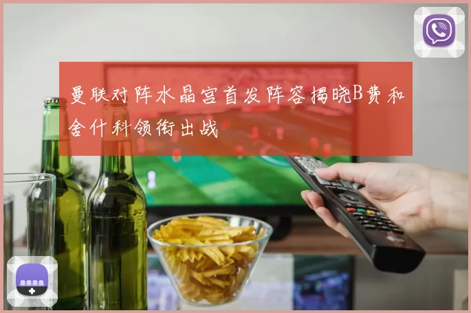 曼联对阵水晶宫首发阵容揭晓B费和舍什科领衔出战
