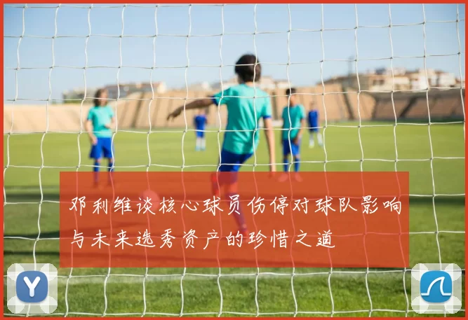 邓利维谈核心球员伤停对球队影响与未来选秀资产的珍惜之道