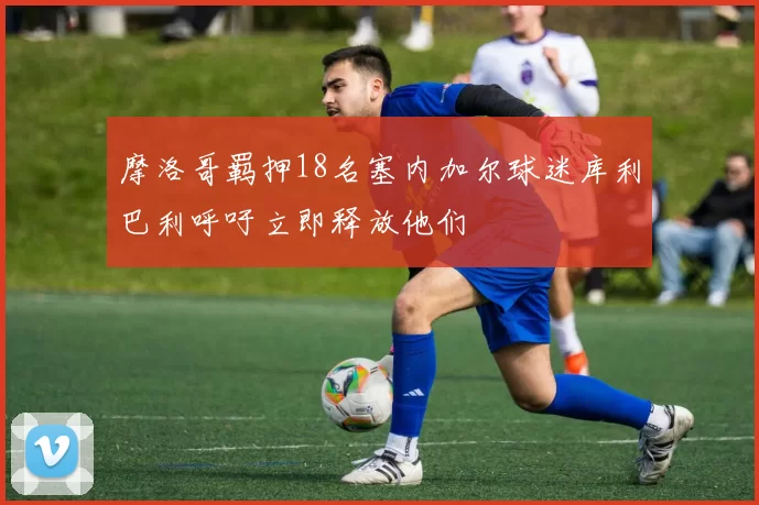 摩洛哥羁押18名塞内加尔球迷库利巴利呼吁立即释放他们