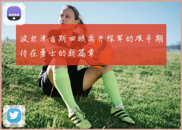 波尔津吉斯回顾离开绿军的艰辛期待在勇士的新篇章