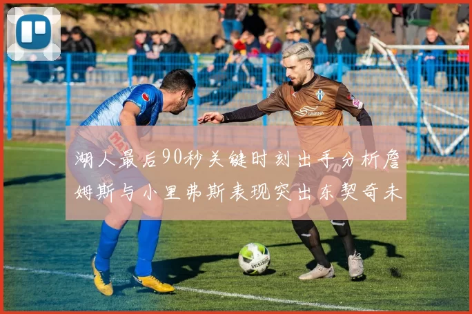湖人最后90秒关键时刻出手分析詹姆斯与小里弗斯表现突出东契奇未能发力