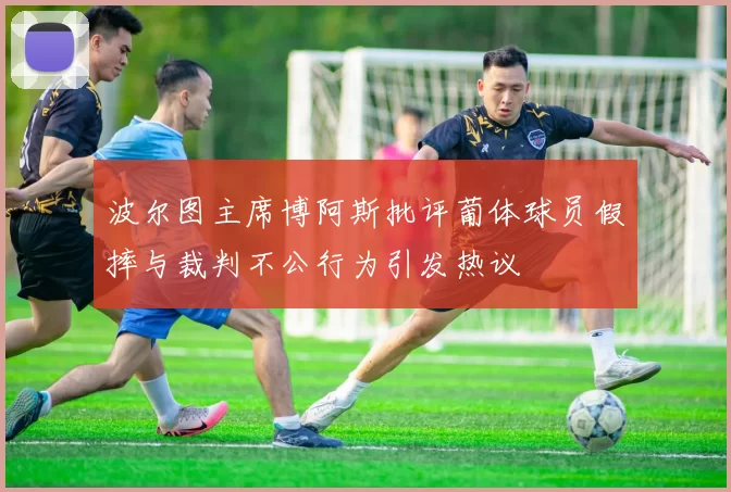 波尔图主席博阿斯批评葡体球员假摔与裁判不公行为引发热议