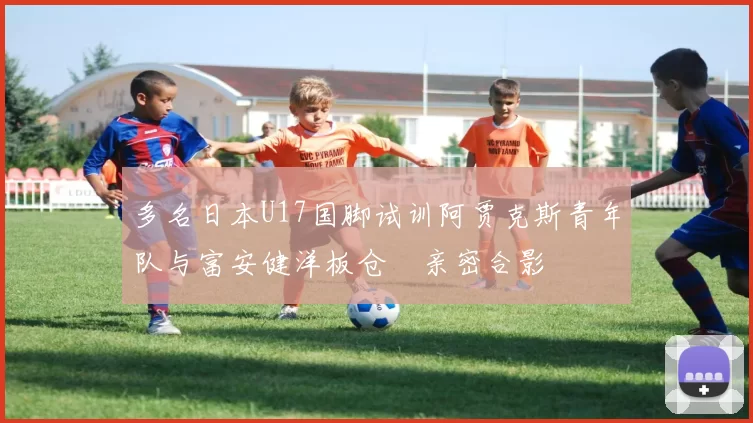 多名日本U17国脚试训阿贾克斯青年队与富安健洋板仓滉亲密合影