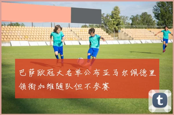 巴萨欧冠大名单公布亚马尔佩德里领衔加维随队但不参赛