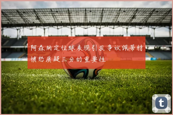 阿森纳定位球表现引发争议佩蒂特愤怒质疑三分的重要性