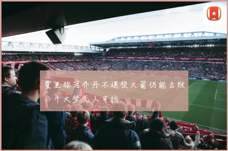 霍里称若乔丹不退役火箭仍能击败公牛大梦无人可挡