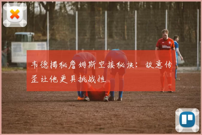 韦德揭秘詹姆斯空接秘诀：故意传歪让他更具挑战性