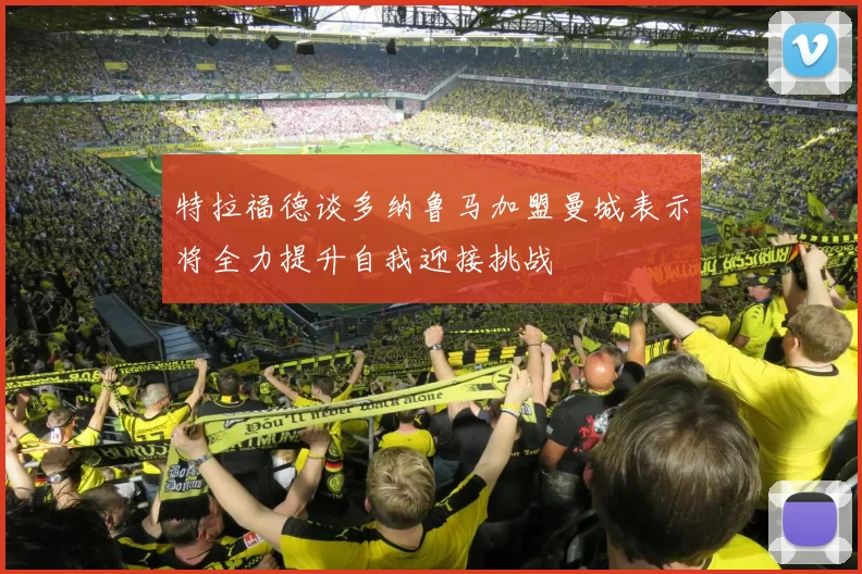 特拉福德谈多纳鲁马加盟曼城表示将全力提升自我迎接挑战